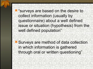  “surveys are based on the desire to
 collect information (usually by
 questionnaire) about a well defined
 issue or situation (hypothesis) from the
 well defined population”

 Surveys are method of data collection
 in which information is gathered
 through oral or written questioning”
 