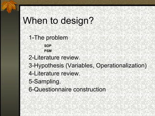 When to design?
 1-The problem
      SOP
      PSM

 2-Literature review.
 3-Hypothesis (Variables, Operationalization)
 4-Literature review.
 5-Sampling.
 6-Questionnaire construction
 
