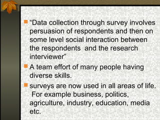  “Data collection through survey involves
  persuasion of respondents and then on
  some level social interaction between
  the respondents and the research
  interviewer”
 A team effort of many people having
  diverse skills.
 surveys are now used in all areas of life.
   For example business, politics,
  agriculture, industry, education, media
  etc.
 