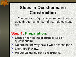 Steps in Questionnaire
          Construction
    The process of questionnaire construction
  goes through a number of interrelated steps
  as;

Step 1: Preparation:
 Decision for the most suitable type of
  questionnaire.
 Determine the way how it will be managed?
 Literature Review.
 Proper Guidance from the Experts.
 