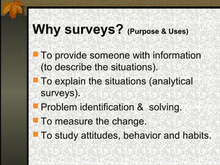 Why surveys? (Purpose & Uses)
 To provide someone with information
  (to describe the situations).
 To explain the situations (analytical
  surveys).
 Problem identification & solving.
 To measure the change.
 To study attitudes, behavior and habits.
 