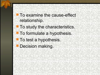  To examine the cause-effect
  relationship.
 To study the characteristics.
 To formulate a hypothesis.
 To test a hypothesis.
 Decision making.
 