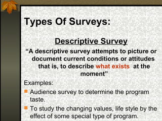 Types Of Surveys:
           Descriptive Survey
“A descriptive survey attempts to picture or
   document current conditions or attitudes
     that is, to describe what exists at the
                    moment”
Examples:
 Audience survey to determine the program
  taste.
 To study the changing values, life style by the
  effect of some special type of program.
 