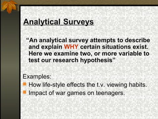 Analytical Surveys

 “An analytical survey attempts to describe
  and explain WHY certain situations exist.
  Here we examine two, or more variable to
  test our research hypothesis”

Examples:
 How life-style effects the t.v. viewing habits.
 Impact of war games on teenagers.
 
