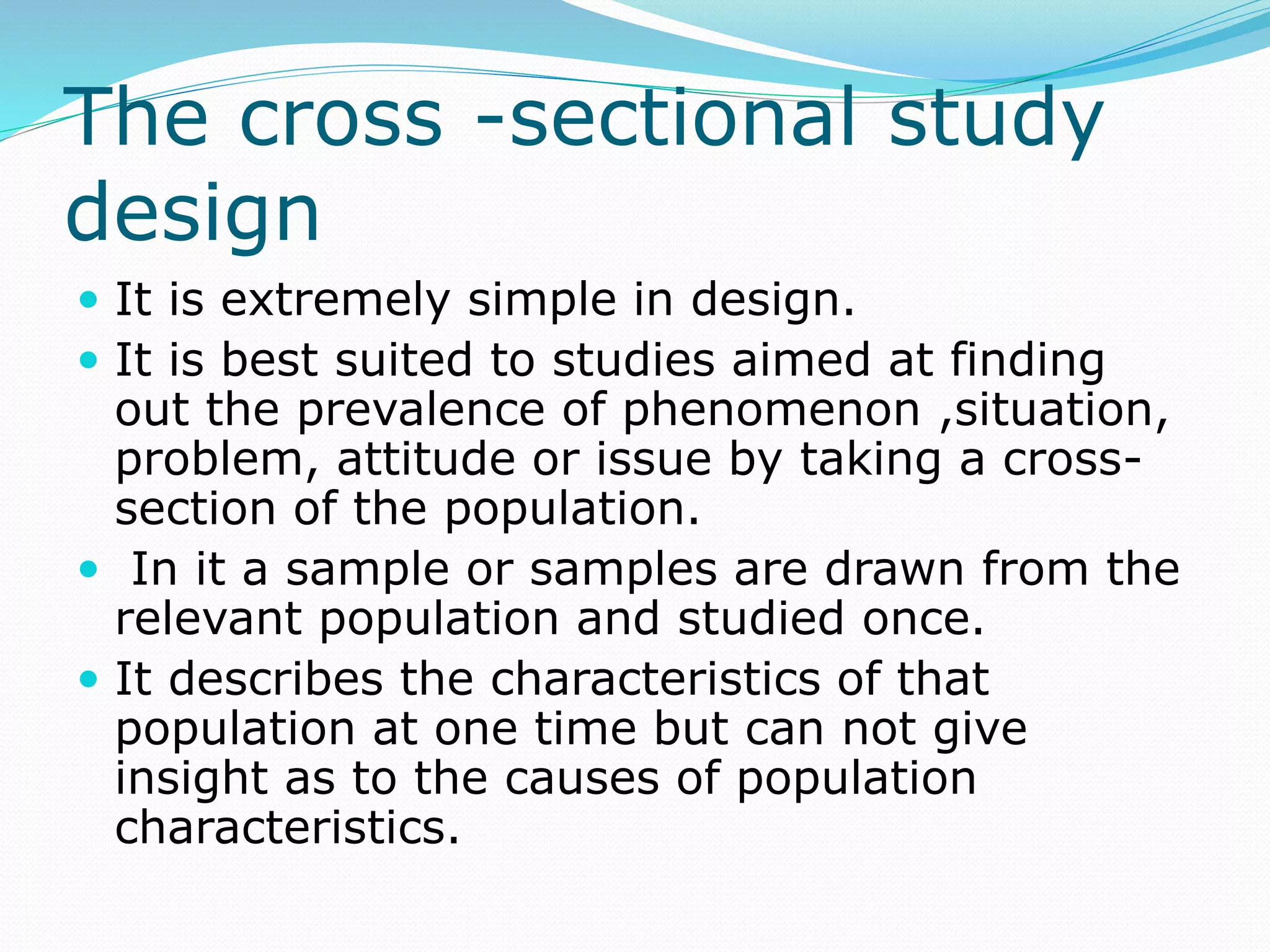 The cross -sectional study
design
 It is extremely simple in design.
 It is best suited to studies aimed at finding
out the prevalence of phenomenon ,situation,
problem, attitude or issue by taking a cross-
section of the population.
 In it a sample or samples are drawn from the
relevant population and studied once.
 It describes the characteristics of that
population at one time but can not give
insight as to the causes of population
characteristics.
 