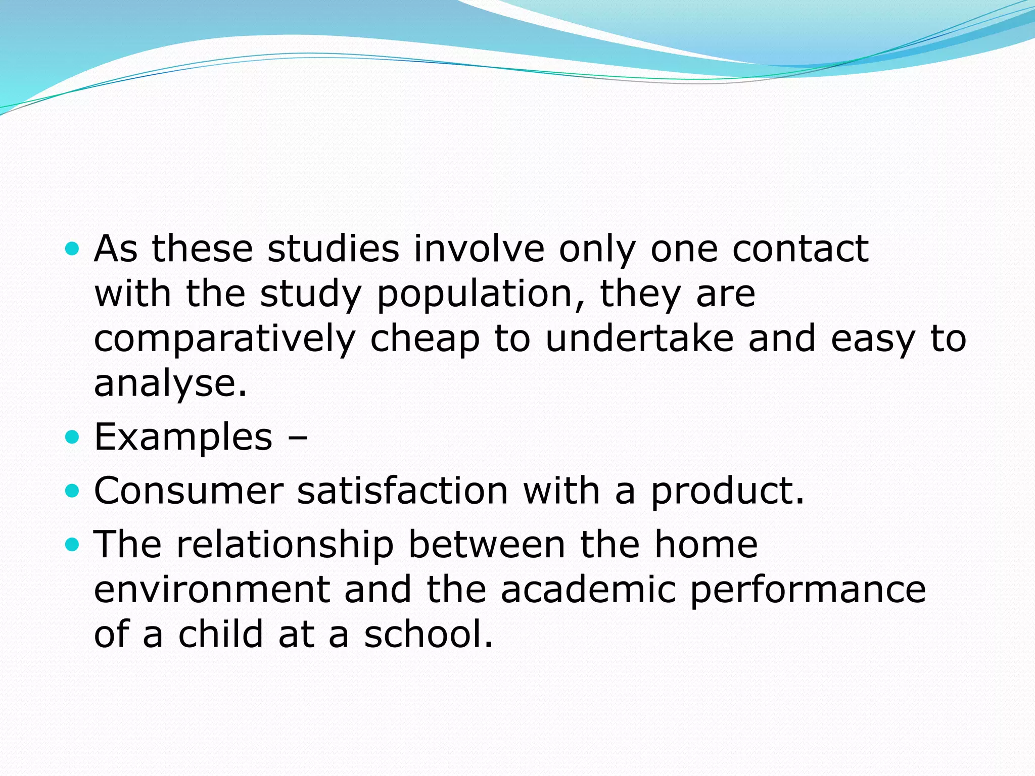  As these studies involve only one contact
with the study population, they are
comparatively cheap to undertake and easy to
analyse.
 Examples –
 Consumer satisfaction with a product.
 The relationship between the home
environment and the academic performance
of a child at a school.
 