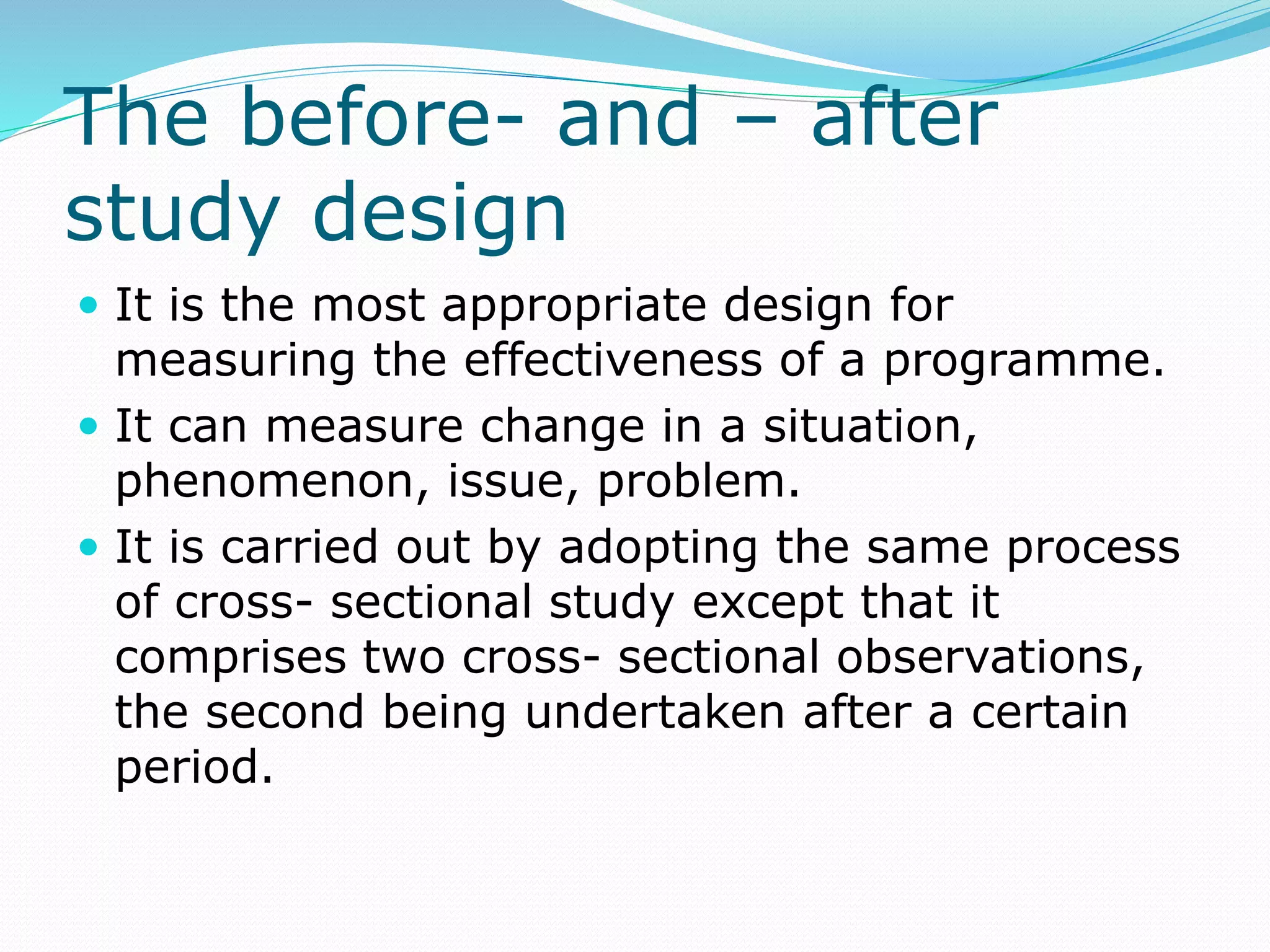 The before- and – after
study design
 It is the most appropriate design for
measuring the effectiveness of a programme.
 It can measure change in a situation,
phenomenon, issue, problem.
 It is carried out by adopting the same process
of cross- sectional study except that it
comprises two cross- sectional observations,
the second being undertaken after a certain
period.
 