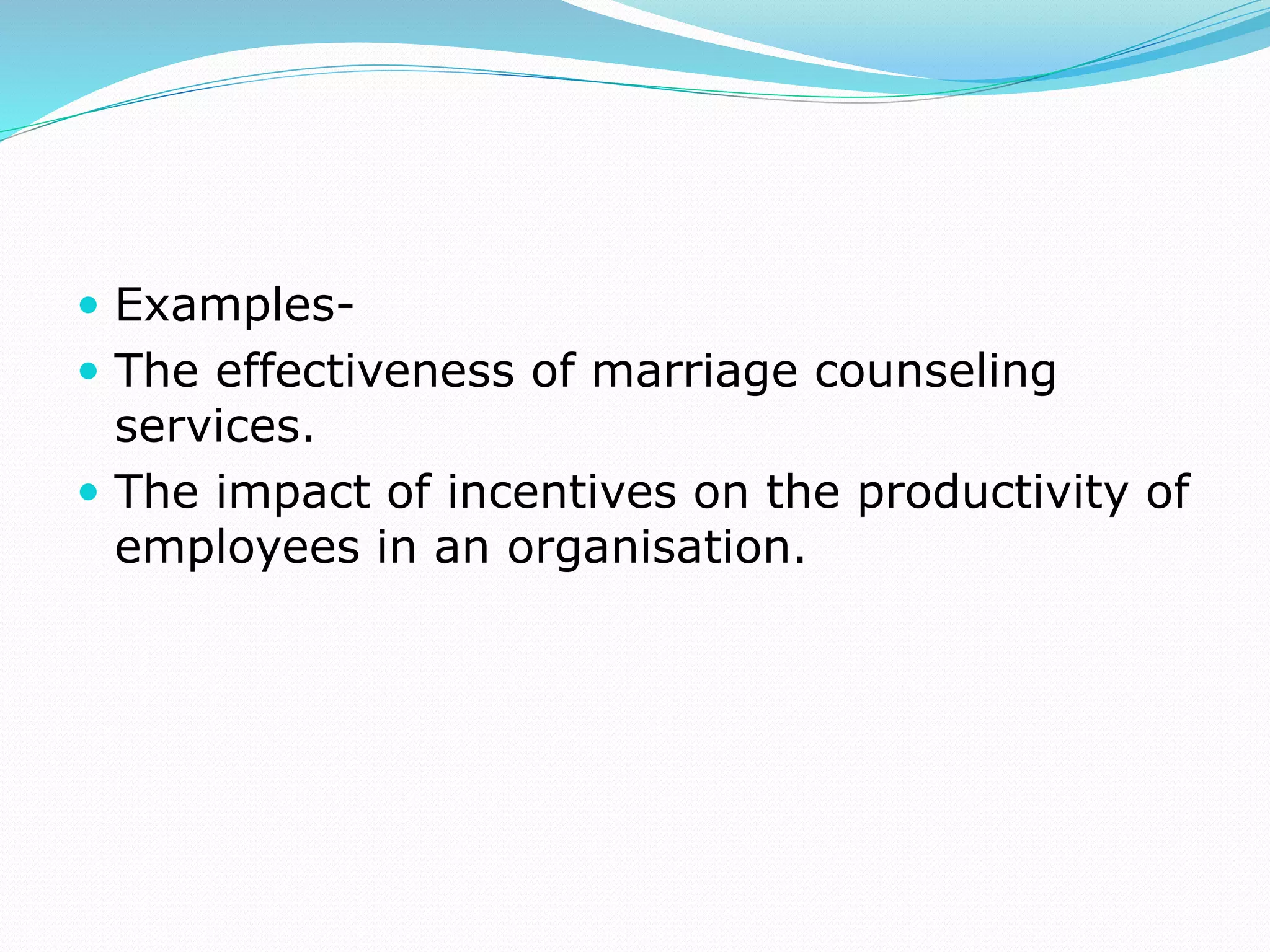 Examples-
 The effectiveness of marriage counseling
services.
 The impact of incentives on the productivity of
employees in an organisation.
 