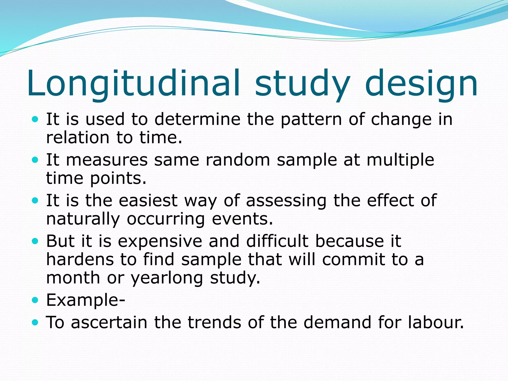 Longitudinal study design
 It is used to determine the pattern of change in
relation to time.
 It measures same random sample at multiple
time points.
 It is the easiest way of assessing the effect of
naturally occurring events.
 But it is expensive and difficult because it
hardens to find sample that will commit to a
month or yearlong study.
 Example-
 To ascertain the trends of the demand for labour.
 