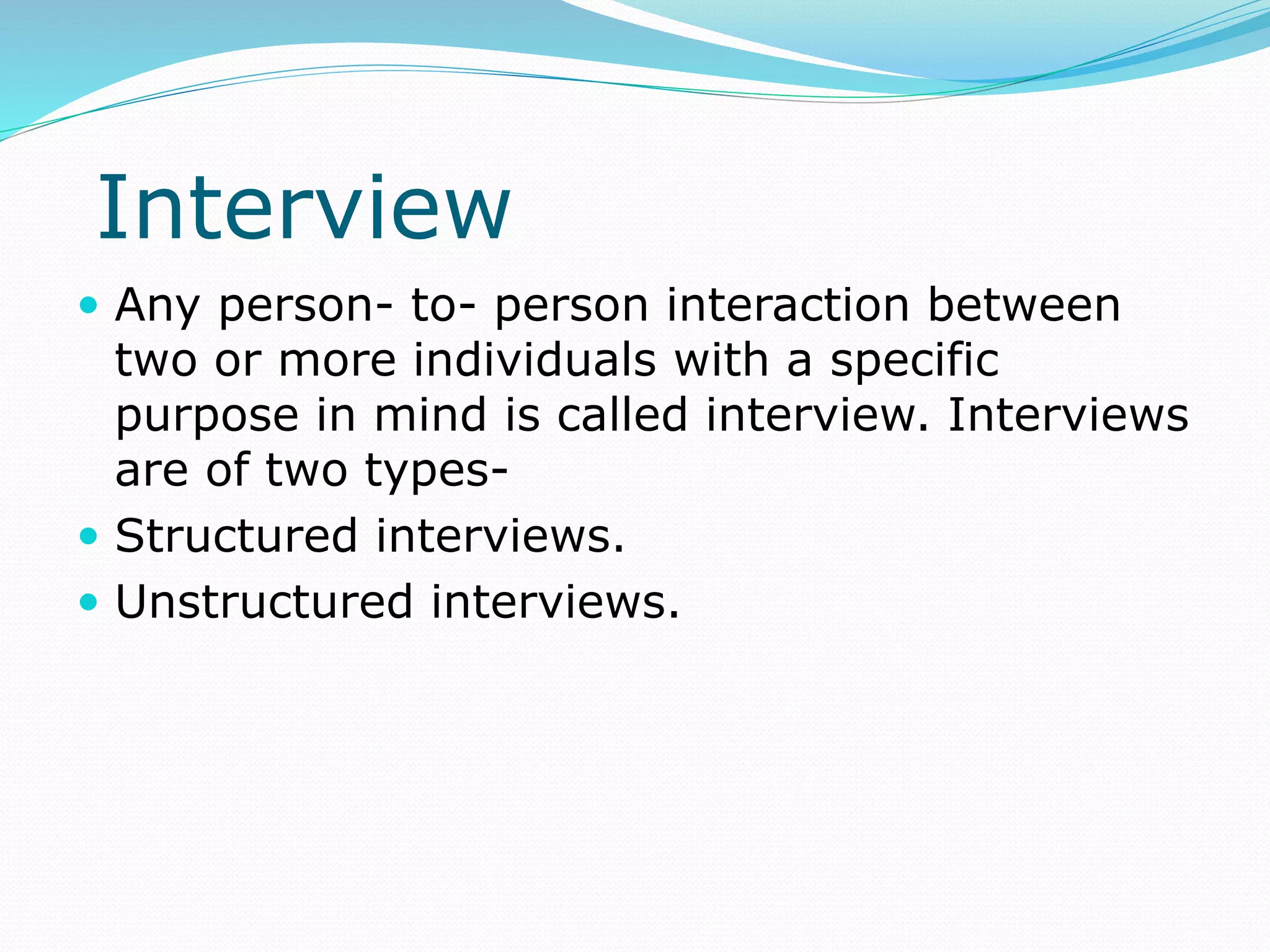 Interview
 Any person- to- person interaction between
two or more individuals with a specific
purpose in mind is called interview. Interviews
are of two types-
 Structured interviews.
 Unstructured interviews.
 