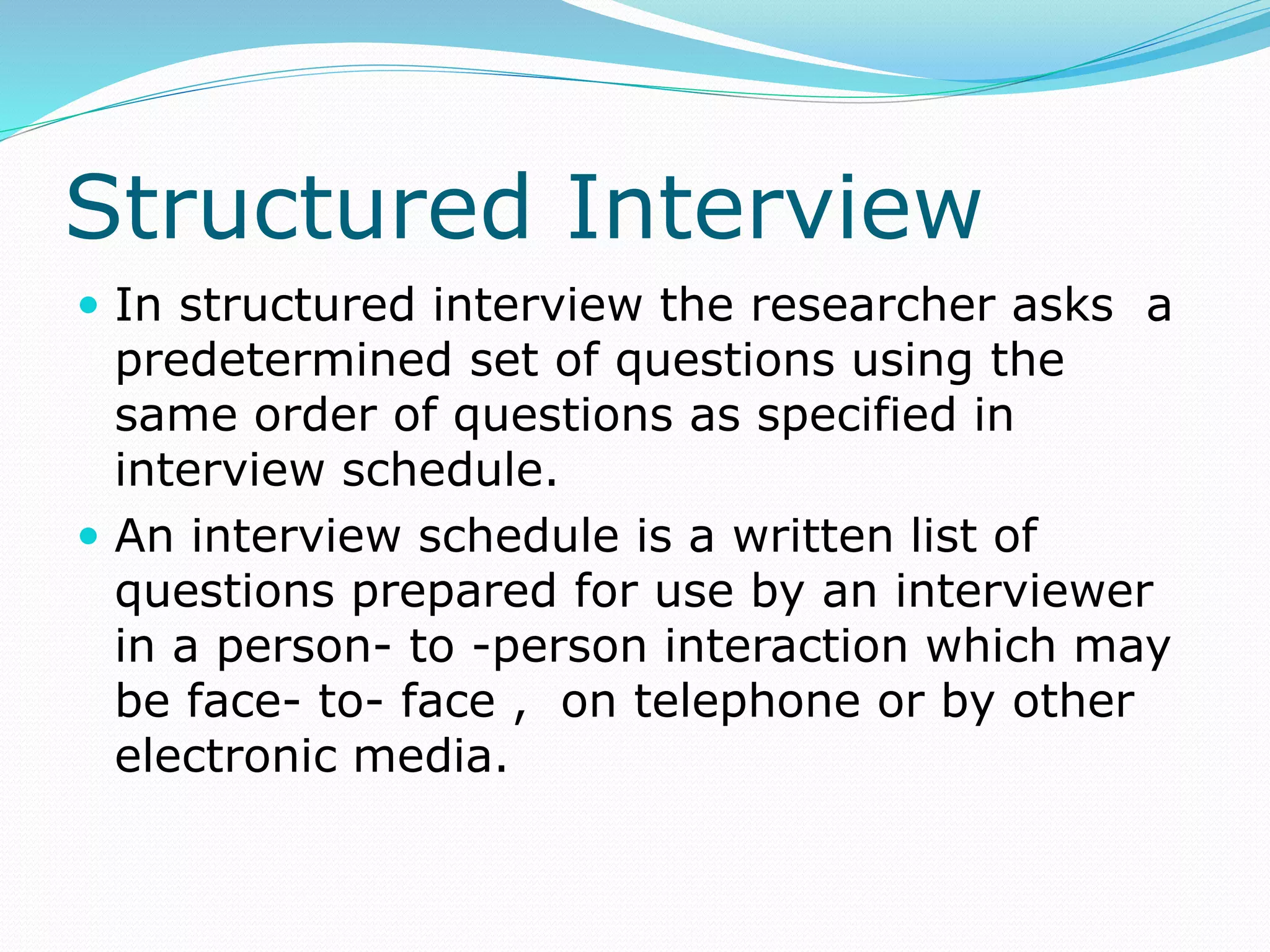 Structured Interview
 In structured interview the researcher asks a
predetermined set of questions using the
same order of questions as specified in
interview schedule.
 An interview schedule is a written list of
questions prepared for use by an interviewer
in a person- to -person interaction which may
be face- to- face , on telephone or by other
electronic media.
 