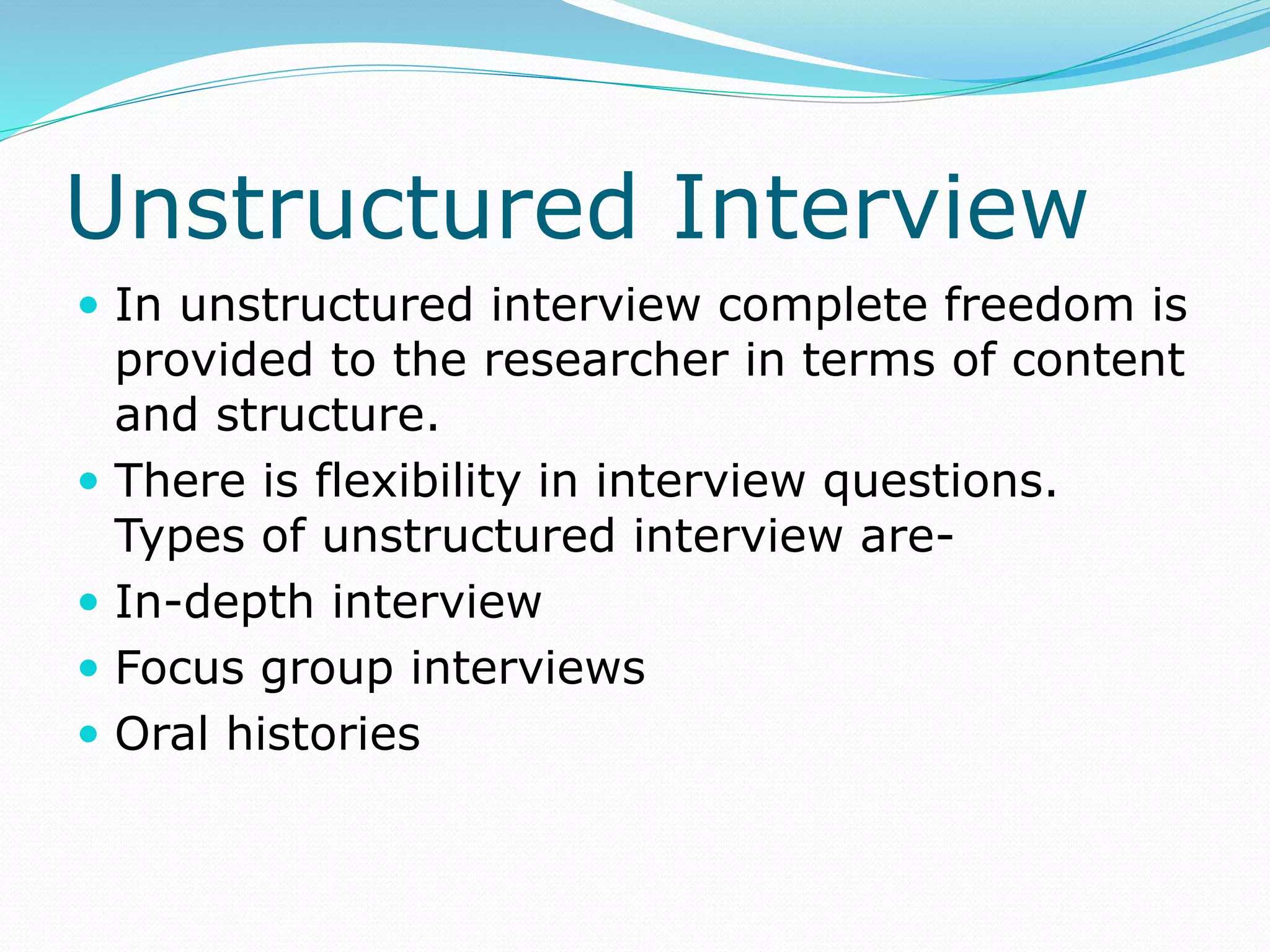 Unstructured Interview
 In unstructured interview complete freedom is
provided to the researcher in terms of content
and structure.
 There is flexibility in interview questions.
Types of unstructured interview are-
 In-depth interview
 Focus group interviews
 Oral histories
 