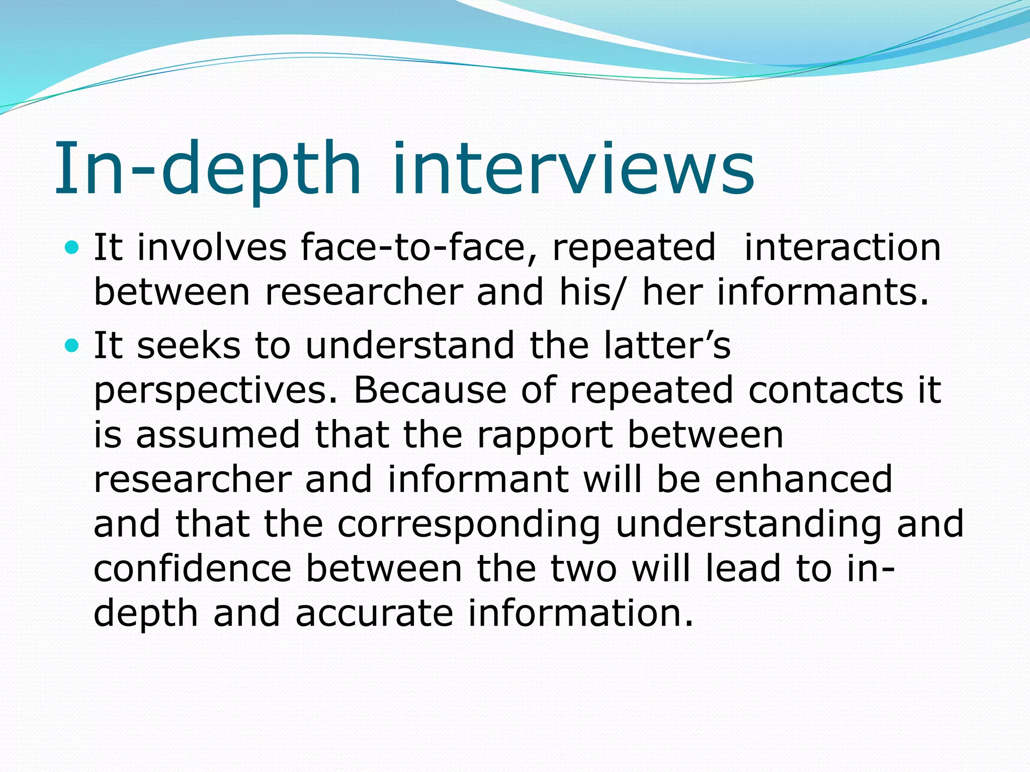 In-depth interviews
 It involves face-to-face, repeated interaction
between researcher and his/ her informants.
 It seeks to understand the latter’s
perspectives. Because of repeated contacts it
is assumed that the rapport between
researcher and informant will be enhanced
and that the corresponding understanding and
confidence between the two will lead to in-
depth and accurate information.
 