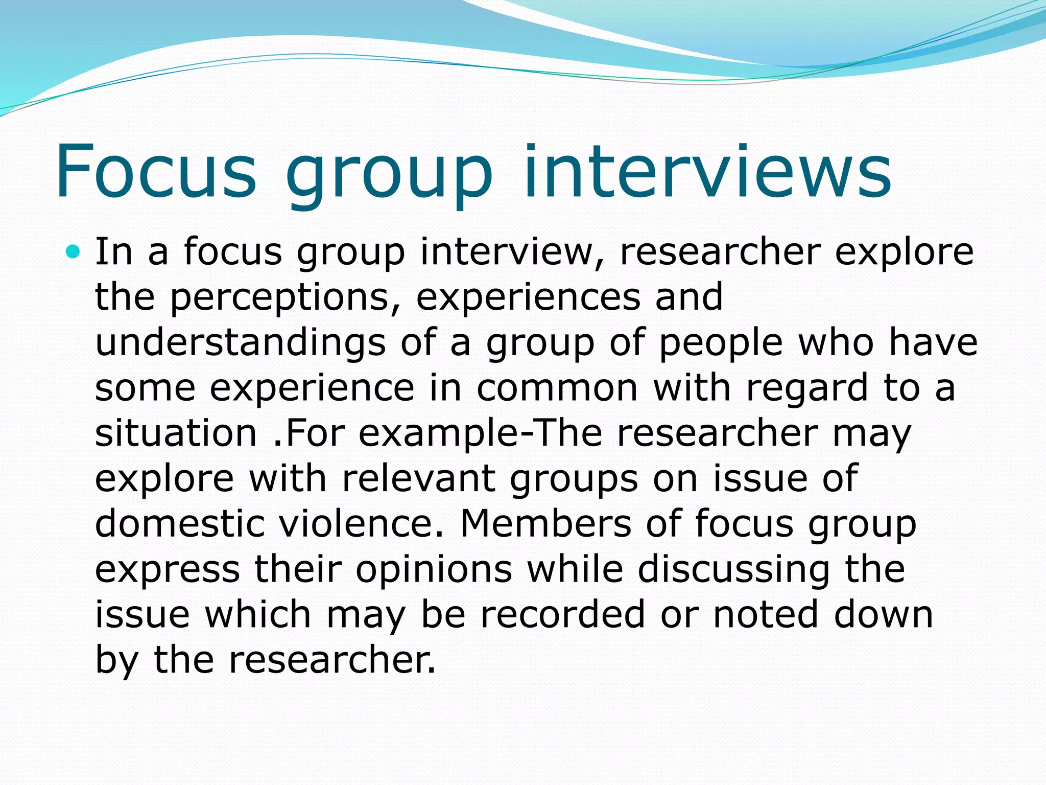Focus group interviews
 In a focus group interview, researcher explore
the perceptions, experiences and
understandings of a group of people who have
some experience in common with regard to a
situation .For example-The researcher may
explore with relevant groups on issue of
domestic violence. Members of focus group
express their opinions while discussing the
issue which may be recorded or noted down
by the researcher.
 