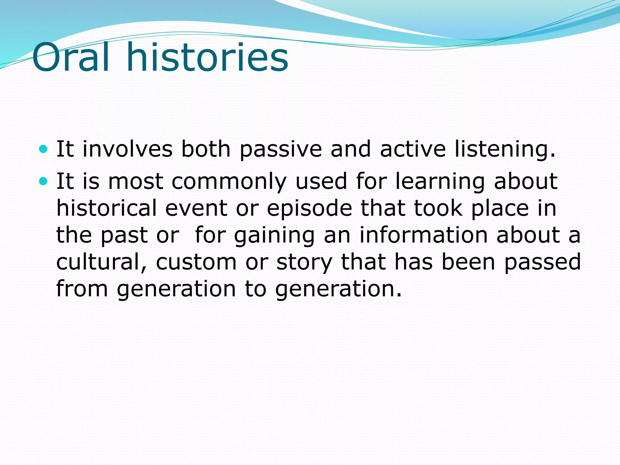 Oral histories
 It involves both passive and active listening.
 It is most commonly used for learning about
historical event or episode that took place in
the past or for gaining an information about a
cultural, custom or story that has been passed
from generation to generation.
 