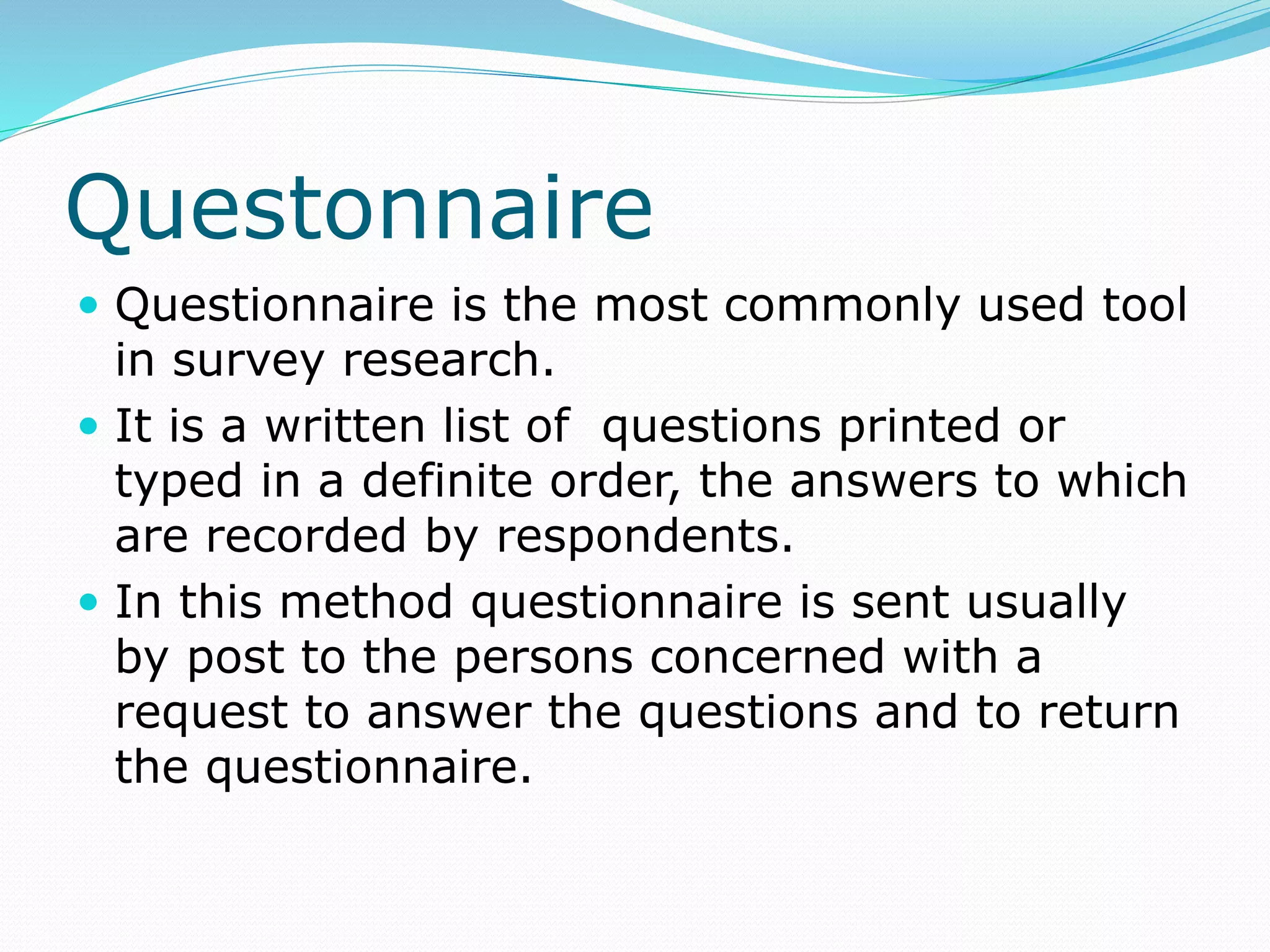 Questonnaire
 Questionnaire is the most commonly used tool
in survey research.
 It is a written list of questions printed or
typed in a definite order, the answers to which
are recorded by respondents.
 In this method questionnaire is sent usually
by post to the persons concerned with a
request to answer the questions and to return
the questionnaire.
 