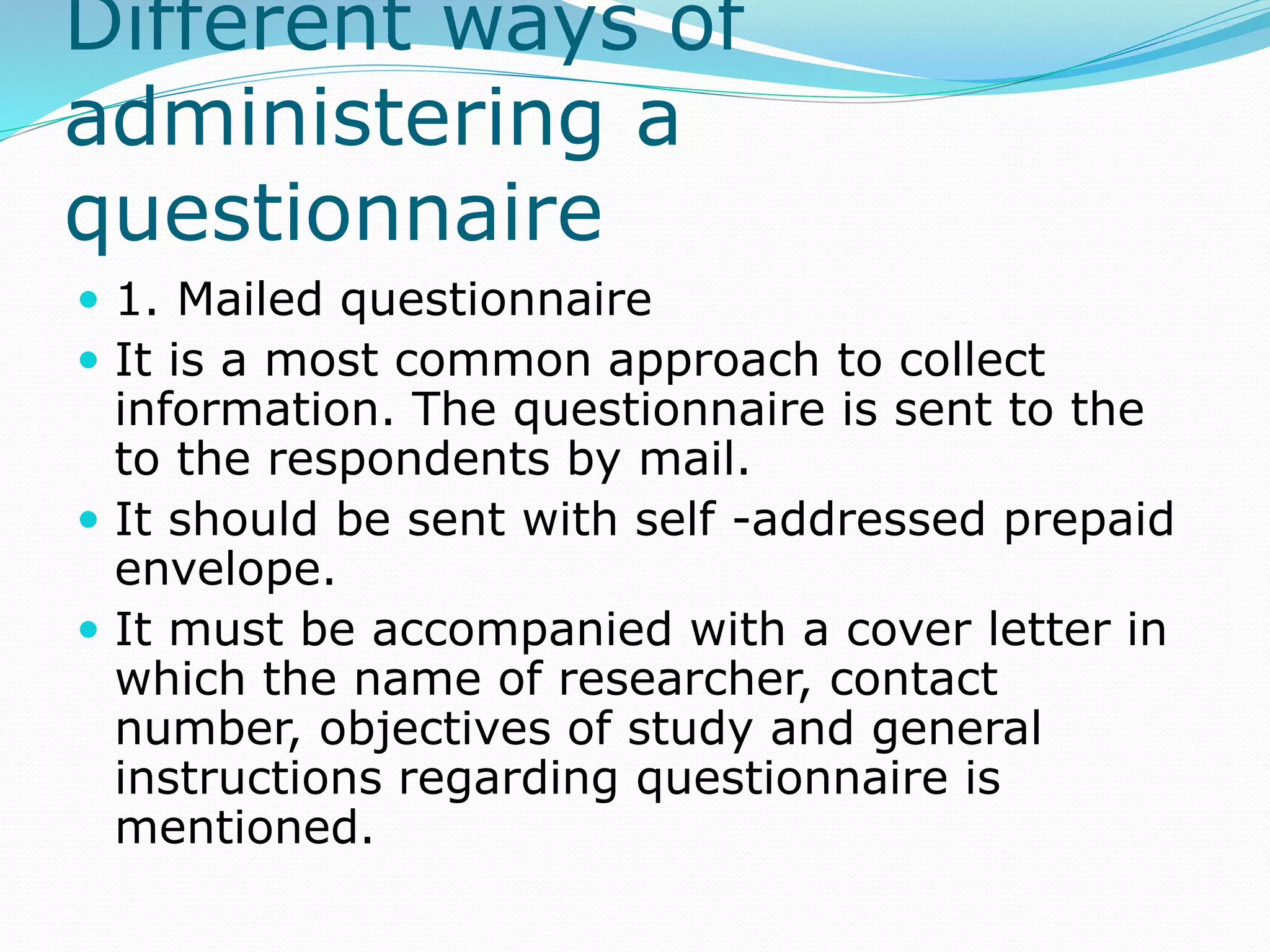 Different ways of
administering a
questionnaire
 1. Mailed questionnaire
 It is a most common approach to collect
information. The questionnaire is sent to the
to the respondents by mail.
 It should be sent with self -addressed prepaid
envelope.
 It must be accompanied with a cover letter in
which the name of researcher, contact
number, objectives of study and general
instructions regarding questionnaire is
mentioned.
 