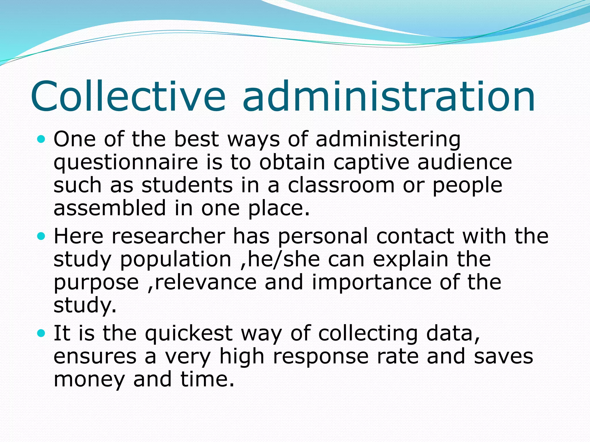 Collective administration
 One of the best ways of administering
questionnaire is to obtain captive audience
such as students in a classroom or people
assembled in one place.
 Here researcher has personal contact with the
study population ,he/she can explain the
purpose ,relevance and importance of the
study.
 It is the quickest way of collecting data,
ensures a very high response rate and saves
money and time.
 
