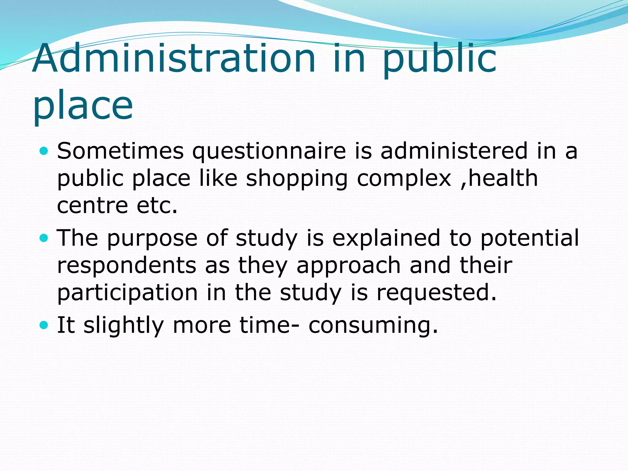 Administration in public
place
 Sometimes questionnaire is administered in a
public place like shopping complex ,health
centre etc.
 The purpose of study is explained to potential
respondents as they approach and their
participation in the study is requested.
 It slightly more time- consuming.
 