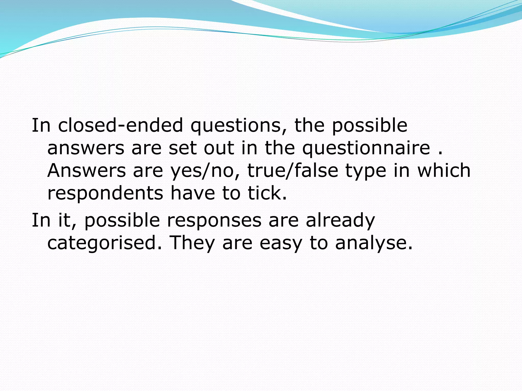 In closed-ended questions, the possible
answers are set out in the questionnaire .
Answers are yes/no, true/false type in which
respondents have to tick.
In it, possible responses are already
categorised. They are easy to analyse.
 