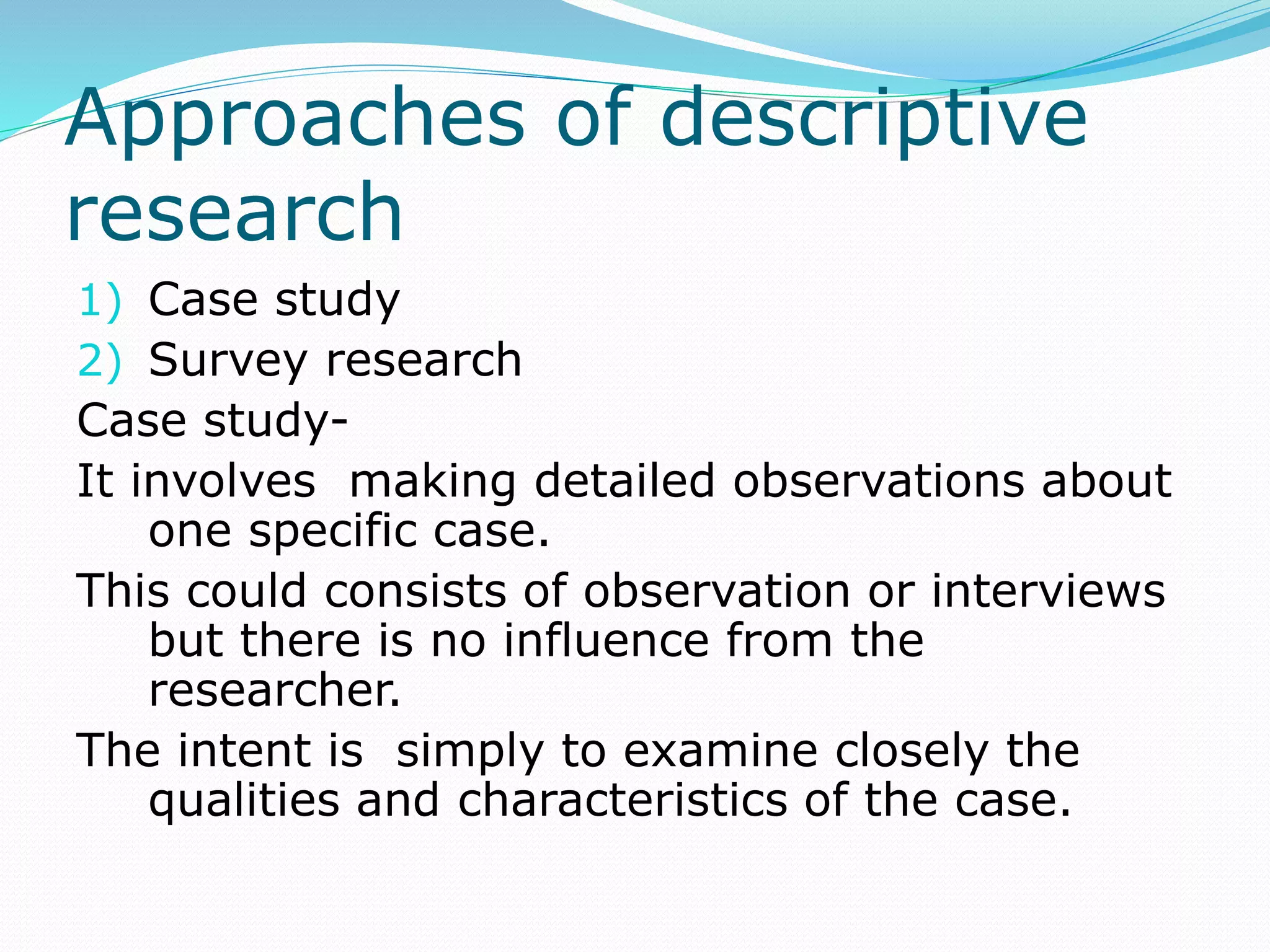 Approaches of descriptive
research
1) Case study
2) Survey research
Case study-
It involves making detailed observations about
one specific case.
This could consists of observation or interviews
but there is no influence from the
researcher.
The intent is simply to examine closely the
qualities and characteristics of the case.
 