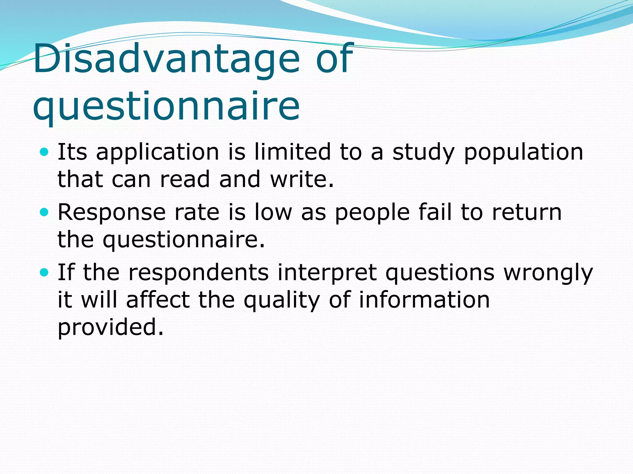 Disadvantage of
questionnaire
 Its application is limited to a study population
that can read and write.
 Response rate is low as people fail to return
the questionnaire.
 If the respondents interpret questions wrongly
it will affect the quality of information
provided.
 