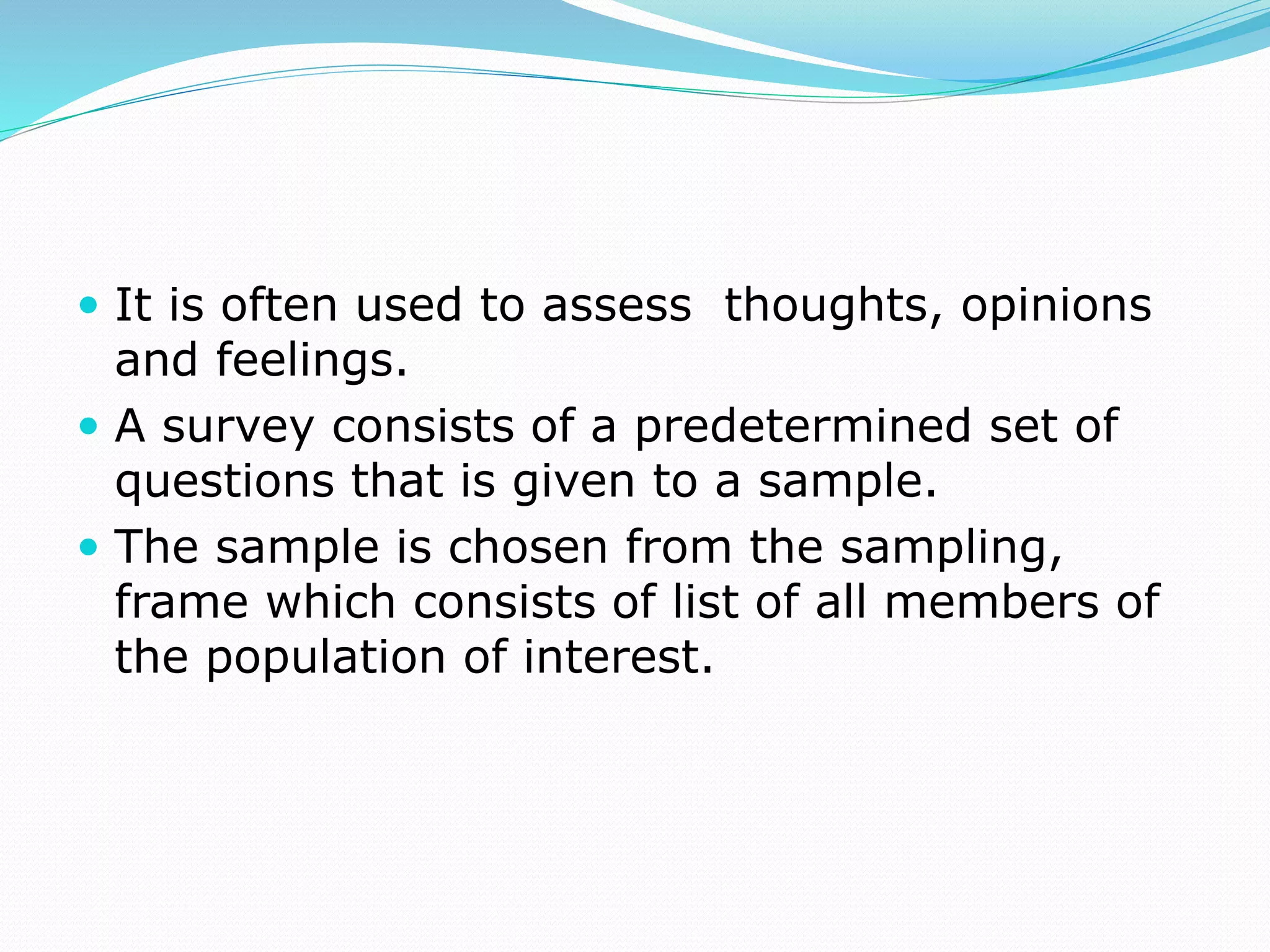  It is often used to assess thoughts, opinions
and feelings.
 A survey consists of a predetermined set of
questions that is given to a sample.
 The sample is chosen from the sampling,
frame which consists of list of all members of
the population of interest.
 