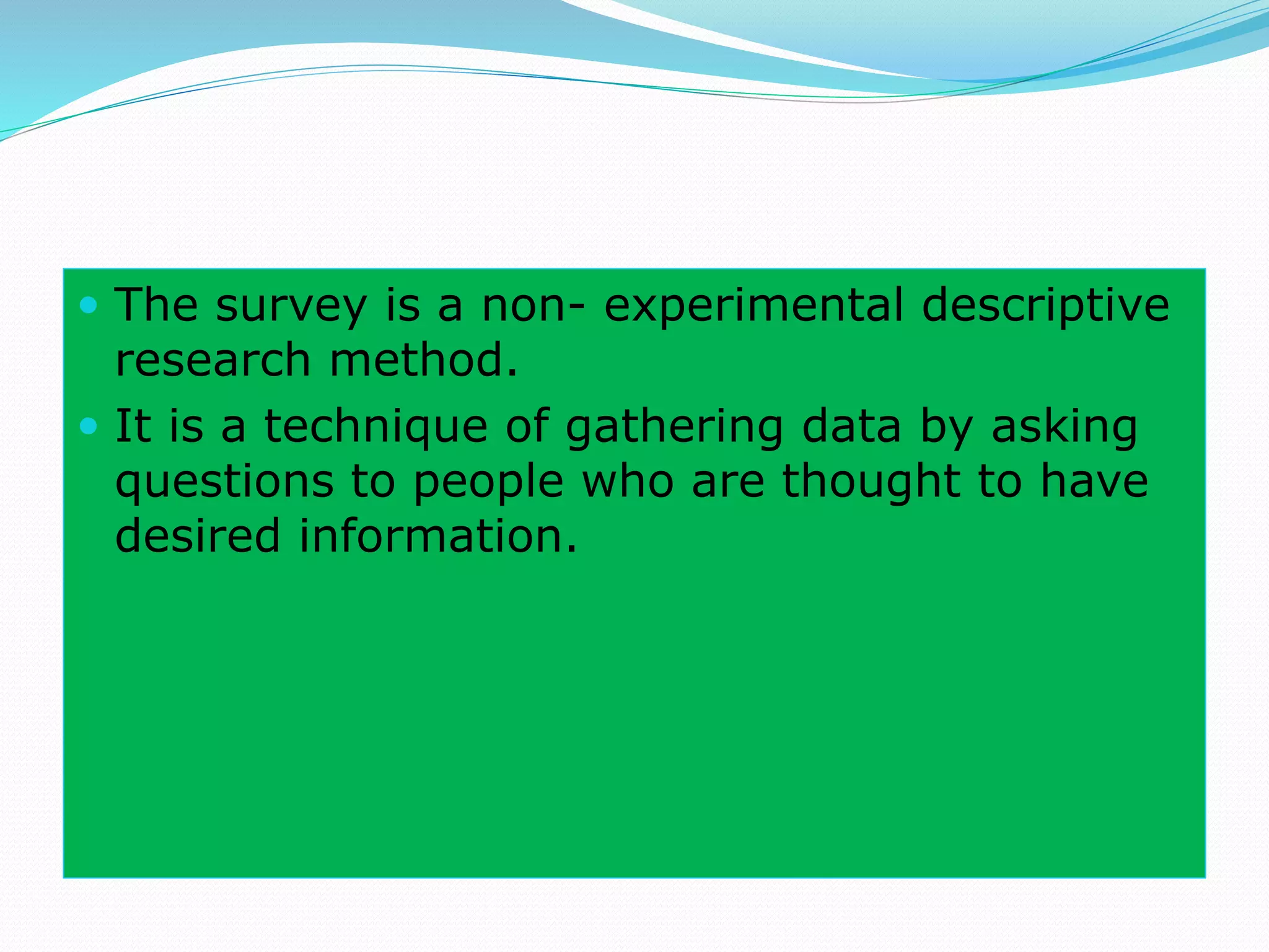  The survey is a non- experimental descriptive
research method.
 It is a technique of gathering data by asking
questions to people who are thought to have
desired information.
 