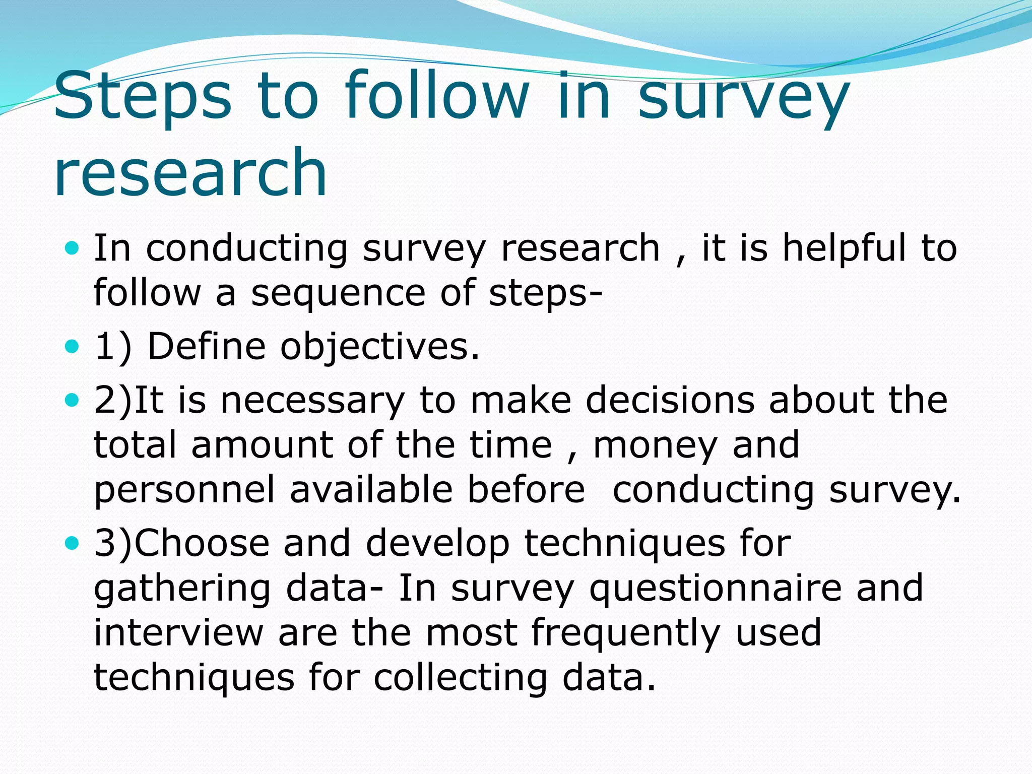 Steps to follow in survey
research
 In conducting survey research , it is helpful to
follow a sequence of steps-
 1) Define objectives.
 2)It is necessary to make decisions about the
total amount of the time , money and
personnel available before conducting survey.
 3)Choose and develop techniques for
gathering data- In survey questionnaire and
interview are the most frequently used
techniques for collecting data.
 