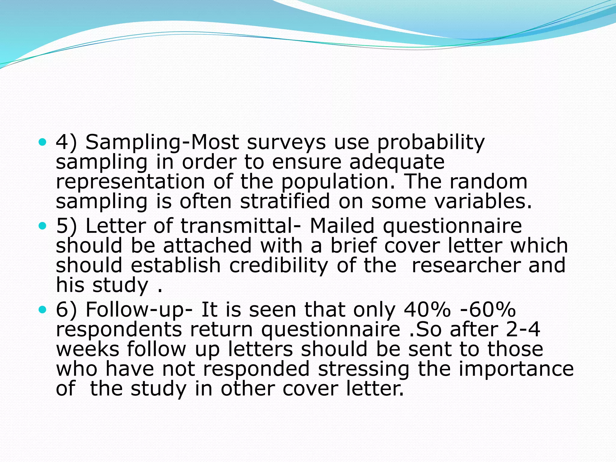  4) Sampling-Most surveys use probability
sampling in order to ensure adequate
representation of the population. The random
sampling is often stratified on some variables.
 5) Letter of transmittal- Mailed questionnaire
should be attached with a brief cover letter which
should establish credibility of the researcher and
his study .
 6) Follow-up- It is seen that only 40% -60%
respondents return questionnaire .So after 2-4
weeks follow up letters should be sent to those
who have not responded stressing the importance
of the study in other cover letter.
 