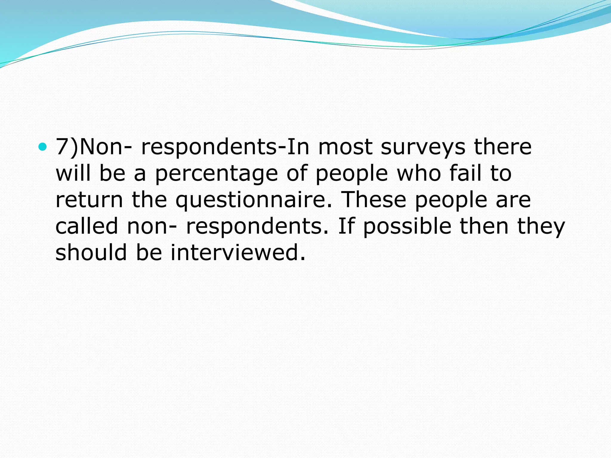  7)Non- respondents-In most surveys there
will be a percentage of people who fail to
return the questionnaire. These people are
called non- respondents. If possible then they
should be interviewed.
 
