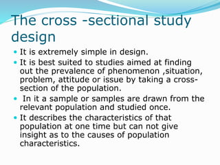 The cross -sectional study
design
 It is extremely simple in design.
 It is best suited to studies aimed at finding
out the prevalence of phenomenon ,situation,
problem, attitude or issue by taking a cross-
section of the population.
 In it a sample or samples are drawn from the
relevant population and studied once.
 It describes the characteristics of that
population at one time but can not give
insight as to the causes of population
characteristics.
 
