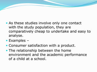  As these studies involve only one contact
with the study population, they are
comparatively cheap to undertake and easy to
analyse.
 Examples –
 Consumer satisfaction with a product.
 The relationship between the home
environment and the academic performance
of a child at a school.
 
