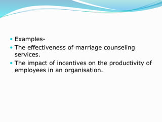  Examples-
 The effectiveness of marriage counseling
services.
 The impact of incentives on the productivity of
employees in an organisation.
 