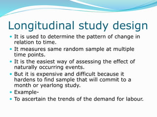 Longitudinal study design
 It is used to determine the pattern of change in
relation to time.
 It measures same random sample at multiple
time points.
 It is the easiest way of assessing the effect of
naturally occurring events.
 But it is expensive and difficult because it
hardens to find sample that will commit to a
month or yearlong study.
 Example-
 To ascertain the trends of the demand for labour.
 