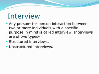 Interview
 Any person- to- person interaction between
two or more individuals with a specific
purpose in mind is called interview. Interviews
are of two types-
 Structured interviews.
 Unstructured interviews.
 