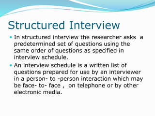 Structured Interview
 In structured interview the researcher asks a
predetermined set of questions using the
same order of questions as specified in
interview schedule.
 An interview schedule is a written list of
questions prepared for use by an interviewer
in a person- to -person interaction which may
be face- to- face , on telephone or by other
electronic media.
 