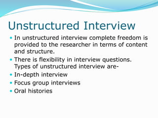 Unstructured Interview
 In unstructured interview complete freedom is
provided to the researcher in terms of content
and structure.
 There is flexibility in interview questions.
Types of unstructured interview are-
 In-depth interview
 Focus group interviews
 Oral histories
 