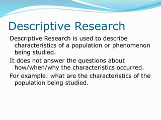 Descriptive Research
Descriptive Research is used to describe
characteristics of a population or phenomenon
being studied.
It does not answer the questions about
how/when/why the characteristics occurred.
For example: what are the characteristics of the
population being studied.
 