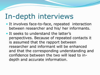 In-depth interviews
 It involves face-to-face, repeated interaction
between researcher and his/ her informants.
 It seeks to understand the latter’s
perspectives. Because of repeated contacts it
is assumed that the rapport between
researcher and informant will be enhanced
and that the corresponding understanding and
confidence between the two will lead to in-
depth and accurate information.
 
