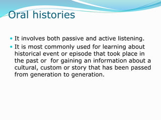 Oral histories
 It involves both passive and active listening.
 It is most commonly used for learning about
historical event or episode that took place in
the past or for gaining an information about a
cultural, custom or story that has been passed
from generation to generation.
 