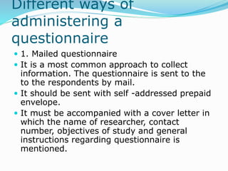 Different ways of
administering a
questionnaire
 1. Mailed questionnaire
 It is a most common approach to collect
information. The questionnaire is sent to the
to the respondents by mail.
 It should be sent with self -addressed prepaid
envelope.
 It must be accompanied with a cover letter in
which the name of researcher, contact
number, objectives of study and general
instructions regarding questionnaire is
mentioned.
 