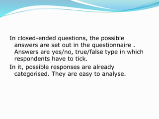 In closed-ended questions, the possible
answers are set out in the questionnaire .
Answers are yes/no, true/false type in which
respondents have to tick.
In it, possible responses are already
categorised. They are easy to analyse.
 
