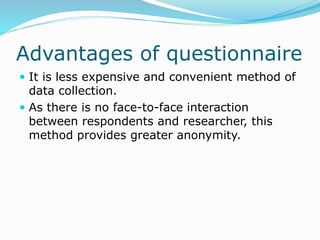 Advantages of questionnaire
 It is less expensive and convenient method of
data collection.
 As there is no face-to-face interaction
between respondents and researcher, this
method provides greater anonymity.
 