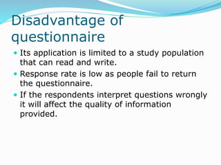 Disadvantage of
questionnaire
 Its application is limited to a study population
that can read and write.
 Response rate is low as people fail to return
the questionnaire.
 If the respondents interpret questions wrongly
it will affect the quality of information
provided.
 