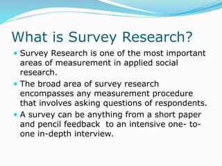 What is Survey Research?
 Survey Research is one of the most important
areas of measurement in applied social
research.
 The broad area of survey research
encompasses any measurement procedure
that involves asking questions of respondents.
 A survey can be anything from a short paper
and pencil feedback to an intensive one- to-
one in-depth interview.
 