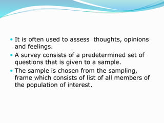  It is often used to assess thoughts, opinions
and feelings.
 A survey consists of a predetermined set of
questions that is given to a sample.
 The sample is chosen from the sampling,
frame which consists of list of all members of
the population of interest.
 