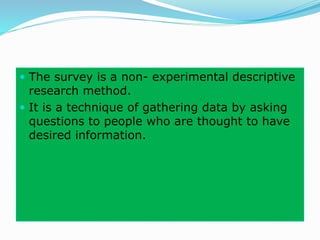  The survey is a non- experimental descriptive
research method.
 It is a technique of gathering data by asking
questions to people who are thought to have
desired information.
 