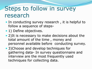Steps to follow in survey
research
 In conducting survey research , it is helpful to
follow a sequence of steps-
 1) Define objectives.
 2)It is necessary to make decisions about the
total amount of the time , money and
personnel available before conducting survey.
 3)Choose and develop techniques for
gathering data- In survey questionnaire and
interview are the most frequently used
techniques for collecting data.
 