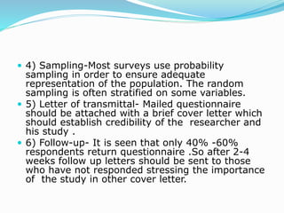  4) Sampling-Most surveys use probability
sampling in order to ensure adequate
representation of the population. The random
sampling is often stratified on some variables.
 5) Letter of transmittal- Mailed questionnaire
should be attached with a brief cover letter which
should establish credibility of the researcher and
his study .
 6) Follow-up- It is seen that only 40% -60%
respondents return questionnaire .So after 2-4
weeks follow up letters should be sent to those
who have not responded stressing the importance
of the study in other cover letter.
 
